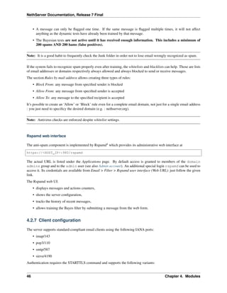 NethServer Documentation, Release 7 Final
• A message can only be ﬂagged one time. If the same message is ﬂagged multiple times, it will not affect
anything as the dynamic tests have already been trained by that message.
• The Bayesian tests are not active until it has received enough information. This includes a minimum of
200 spams AND 200 hams (false positives).
Note: It is a good habit to frequently check the Junk folder in order not to lose email wrongly recognized as spam.
If the system fails to recognize spam properly even after training, the whitelists and blacklists can help. Those are lists
of email addresses or domains respectively always allowed and always blocked to send or receive messages.
The section Rules by mail address allows creating three types of rules:
• Block From: any message from speciﬁed sender is blocked
• Allow From: any message from speciﬁed sender is accepted
• Allow To: any message to the speciﬁed recipient is accepted
It’s possible to create an ‘Allow’ or ‘Block’ rule even for a complete email domain, not just for a single email address
: you just need to speciﬁcy the desired domain (e.g. : nethserver.org).
Note: Antivirus checks are enforced despite whitelist settings.
Rspamd web interface
The anti-spam component is implemented by Rspamd4
which provides its administrative web interface at
https://<HOST_IP>:980/rspamd
The actual URL is listed under the Applications page. By default access is granted to members of the domain
admins group and to the admin user (see also Admin account). An additional special login rspamd can be used to
access it. Its credentials are available from Email > Filter > Rspamd user interface (Web URL): just follow the given
link.
The Rspamd web UI:
• displays messages and actions counters,
• shows the server conﬁguration,
• tracks the history of recent messages,
• allows training the Bayes ﬁlter by submitting a message from the web form.
4.2.7 Client conﬁguration
The server supports standard-compliant email clients using the following IANA ports:
• imap/143
• pop3/110
• smtp/587
• sieve/4190
Authentication requires the STARTTLS command and supports the following variants:
46 Chapter 4. Modules
 