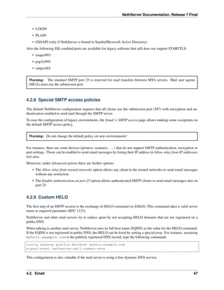 NethServer Documentation, Release 7 Final
• LOGIN
• PLAIN
• GSSAPI (only if NethServer is bound to Samba/Microsoft Active Directory)
Also the following SSL-enabled ports are available for legacy software that still does not support STARTTLS:
• imaps/993
• pop3s/995
• smtps/465
Warning: The standard SMTP port 25 is reserved for mail transfers between MTA servers. Mail user agents
(MUA) must use the submission port.
4.2.8 Special SMTP access policies
The default NethServer conﬁguration requires that all clients use the submission port (587) with encryption and au-
thentication enabled to send mail through the SMTP server.
To ease the conﬁguration of legacy environments, the Email > SMTP access page allows making some exceptions on
the default SMTP access policy.
Warning: Do not change the default policy on new environments!
For instance, there are some devices (printers, scanners, ...) that do not support SMTP authentication, encryption or
port settings. Those can be enabled to send email messages by listing their IP address in Allow relay from IP addresses
text area.
Moreover, under Advanced options there are further options:
• The Allow relay from trusted networks option allows any client in the trusted networks to send email messages
without any restriction.
• The Enable authentication on port 25 option allows authenticated SMTP clients to send email messages also on
port 25.
4.2.9 Custom HELO
The ﬁrst step of an SMTP session is the exchange of HELO command (or EHLO). This command takes a valid server
name as required parameter (RFC 1123).
NethServer and other mail servers try to reduce spam by not accepting HELO domains that are not registered on a
public DNS.
When talking to another mail server, NethServer uses its full host name (FQDN) as the value for the HELO command.
If the FQDN is not registered in public DNS, the HELO can be ﬁxed by setting a special prop. For instance, assuming
myhelo.example.com is the publicly registered DNS record, type the following commands:
config setprop postfix HeloHost myhelo.example.com
signal-event nethserver-mail-common-save
This conﬁguration is also valuable if the mail server is using a free dynamic DNS service.
4.2. Email 47
 