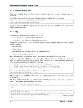 NethServer Documentation, Release 7 Final
4.2.10 Outlook deleted mail
Unlike almost any IMAP client, Outlook does not move deleted messages to the trash folder, but simply marks them
as “deleted”.
It’s possibile to automatically move messages inside the trash folder using the following commands:
config setprop dovecot DeletedToTrash enabled
signal-event nethserver-mail-server-save
You should also change Outlook conﬁguration to hide deleted messages from inbox folder. This conﬁguration is
available in the options menu.
4.2.11 Log
Every mail server operation is saved in the following log ﬁles:
• /var/log/maillog registers all mail transactions
• /var/log/imap contains users login and logout operations
A transaction recorded in the maillog ﬁle usually involves different components of the mail server. Each line
contains respectively
• the timestamp,
• the host name,
• the component name, and the process-id of the component instance
• a text message detailing the operation
NethServer conﬁguration uses Rspamd as milter. It runs an Rspamd proxy worker in “self-scan” mode19
.
The key to track the whole SMTP transaction, including Rspamd decisions is the message ID header, or the Postﬁx
Queue ID (QID). Both are available from the message source. The Message-ID header is generated by the sender,
whilst the QID is assigned by the receiving MTA. For instance
Received: from my.example.com (my.example.com [10.154.200.17])
by mail.mynethserver.org (Postfix) with ESMTP id A785B308622AB
for <jsmith@example.com>; Tue, 15 May 2018 02:05:02 +0200 (CEST)
...
Message-ID: <5afa242e.hP5p/mry+fTNNjms%no-reply@example.com>
User-Agent: Heirloom mailx 12.5 7/5/10
Here A785B308622AB is the QID, whilst 5afa242e.hP5p/mry+fTNNjms%no-reply@example.com is
the Message ID.
Both strings can be used with the grep command to ﬁnd relevant log lines in /var/log/maillog* (note the
ending “*” to search also in archived log ﬁles). For instance
grep -F 'A785B308622AB' /var/log/maillog*
Yields
/var/log/maillog:May 15 02:05:02 mail postfix/smtpd[25846]: A785B308622AB: client=my.
˓→example.com[10.154.200.17]
/var/log/maillog:May 15 02:05:02 mail postfix/cleanup[25849]: A785B308622AB: message-
˓→id=<5afa242e.hP5p/mry+fTNNjms%no-reply@example.com>
(continues on next page)
19 https://rspamd.com/doc/workers/rspamd_proxy.html
48 Chapter 4. Modules
 