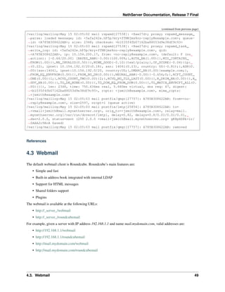 NethServer Documentation, Release 7 Final
(continued from previous page)
/var/log/maillog:May 15 02:05:02 mail rspamd[27538]: <8ae27d>; proxy; rspamd_message_
˓→parse: loaded message; id: <5afa242e.hP5p/mry+fTNNjms%no-reply@example.com>; queue-
˓→id: <A785B308622AB>; size: 2348; checksum: <b1035f4fb07162ba88053d9e38df9c93>
/var/log/maillog:May 15 02:05:03 mail rspamd[27538]: <8ae27d>; proxy; rspamd_task_
˓→write_log: id: <5afa242e.hP5p/mry+fTNNjms%no-reply@example.com>, qid:
˓→<A785B308622AB>, ip: 10.154.200.17, from: <no-reply@example.com>, (default: F (no
˓→action): [-0.64/20.00] [BAYES_HAM(-3.00){100.00%;},AUTH_NA(1.00){},MID_CONTAINS_
˓→FROM(1.00){},MX_INVALID(0.50){},MIME_GOOD(-0.10){text/plain;},IP_SCORE(-0.04){ip:
˓→(0.22), ipnet: 10.154.192.0/20(0.18), asn: 14061(0.23), country: US(-0.81);},ASN(0.
˓→00){asn:14061, ipnet:10.154.192.0/20, country:US;},DMARC_NA(0.00){example.com;},
˓→FROM_EQ_ENVFROM(0.00){},FROM_NO_DN(0.00){},NEURAL_HAM(-0.00){-0.656;0;},RCPT_COUNT_
˓→ONE(0.00){1;},RCVD_COUNT_TWO(0.00){2;},RCVD_NO_TLS_LAST(0.00){},R_DKIM_NA(0.00){},R_
˓→SPF_NA(0.00){},TO_DN_NONE(0.00){},TO_DOM_EQ_FROM_DOM(0.00){},TO_MATCH_ENVRCPT_ALL(0.
˓→00){}]), len: 2348, time: 750.636ms real, 5.680ms virtual, dns req: 47, digest:
˓→<b1035f4fb07162ba88053d9e38df9c93>, rcpts: <jsmith@example.com>, mime_rcpts:
˓→<jsmith@example.com>
/var/log/maillog:May 15 02:05:03 mail postfix/qmgr[27757]: A785B308622AB: from=<no-
˓→reply@example.com>, size=2597, nrcpt=1 (queue active)
/var/log/maillog:May 15 02:05:03 mail postfix/lmtp[25854]: A785B308622AB: to=
˓→<vmail+jsmith@mail.mynethserver.org>, orig_to=<jsmith@example.com>, relay=mail.
˓→mynethserver.org[/var/run/dovecot/lmtp], delay=0.82, delays=0.8/0.01/0.01/0.01,
˓→dsn=2.0.0, status=sent (250 2.0.0 <vmail+jsmith@mail.mynethserver.org> gK8pHS8k+lr/
˓→ZAAAJc5BcA Saved)
/var/log/maillog:May 15 02:05:03 mail postfix/qmgr[27757]: A785B308622AB: removed
References
4.3 Webmail
The default webmail client is Roundcube. Roundcube’s main features are:
• Simple and fast
• Built-in address book integrated with internal LDAP
• Support for HTML messages
• Shared folders support
• Plugins
The webmail is available at the following URLs:
• http://_server_/webmail
• http://_server_/roundcubemail
For example, given a server with IP address 192.168.1.1 and name mail.mydomain.com, valid addresses are:
• http://192.168.1.1/webmail
• http://192.168.1.1/roundcubemail
• http://mail.mydomain.com/webmail
• http://mail.mydomain.com/roundcubemail
4.3. Webmail 49
 