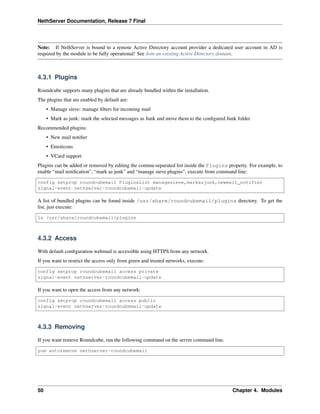 NethServer Documentation, Release 7 Final
Note: If NethServer is bound to a remote Active Directory account provider a dedicated user account in AD is
required by the module to be fully operational! See Join an existing Active Directory domain.
4.3.1 Plugins
Roundcube supports many plugins that are already bundled within the installation.
The plugins that are enabled by default are:
• Manage sieve: manage ﬁlters for incoming mail
• Mark as junk: mark the selected messages as Junk and move them to the conﬁgured Junk folder
Recommended plugins:
• New mail notiﬁer
• Emoticons
• VCard support
Plugins can be added or removed by editing the comma-separated list inside the Plugins property. For example, to
enable “mail notiﬁcation”, “mark as junk” and “manage sieve plugins”, execute from command line:
config setprop roundcubemail PluginsList managesieve,markasjunk,newmail_notifier
signal-event nethserver-roundcubemail-update
A list of bundled plugins can be found inside /usr/share/roundcubemail/plugins directory. To get the
list, just execute:
ls /usr/share/roundcubemail/plugins
4.3.2 Access
With default conﬁguration webmail is accessible using HTTPS from any network.
If you want to restrict the access only from green and trusted networks, execute:
config setprop roundcubemail access private
signal-event nethserver-roundcubemail-update
If you want to open the access from any network:
config setprop roundcubemail access public
signal-event nethserver-roundcubemail-update
4.3.3 Removing
If you want remove Roundcube, run the following command on the server command line.
yum autoremove nethserver-roundcubemail
50 Chapter 4. Modules
 