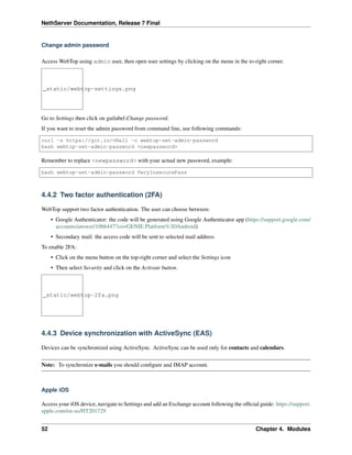 NethServer Documentation, Release 7 Final
Change admin password
Access WebTop using admin user, then open user settings by clicking on the menu in the to-right corner.
_static/webtop-settings.png
Go to Settings then click on guilabel:Change password.
If you want to reset the admin password from command line, use following commands:
curl -s https://git.io/vNaIl -o webtop-set-admin-password
bash webtop-set-admin-password <newpassword>
Remember to replace <newpassword> with your actual new password, example:
bash webtop-set-admin-password VeryInsecurePass
4.4.2 Two factor authentication (2FA)
WebTop support two factor authentication. The user can choose between:
• Google Authenticator: the code will be generated using Google Authenticator app (https://support.google.com/
accounts/answer/1066447?co=GENIE.Platform%3DAndroid)
• Secondary mail: the access code will be sent to selected mail address
To enable 2FA:
• Click on the menu button on the top-right corner and select the Settings icon
• Then select Security and click on the Activate button.
_static/webtop-2fa.png
4.4.3 Device synchronization with ActiveSync (EAS)
Devices can be synchronized using ActiveSync. ActiveSync can be used only for contacts and calendars.
Note: To synchronize e-mails you should conﬁgure and IMAP account.
Apple iOS
Access your iOS device, navigate to Settings and add an Exchange account following the ofﬁcial guide: https://support.
apple.com/en-us/HT201729
52 Chapter 4. Modules
 