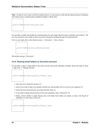 NethServer Documentation, Release 7 Final
Note: In order to receive data via EAS on mobile devices, it is necessary to verify that the shared resources (Calendars
and Contacts) have synchronization enabled (Complete or Read only):
_static/webtop-multiple_sync.png
It is possible to enable and disable the synchronization for each single shared resource (calendars and contacts). The
user can customize every single resource received in sharing by deciding the type of synchronization.
To do so, just right click on the shared resource → Customize → Sync. devices:
_static/webtop-sync_shared_eas.png
The default setting is “Not active”.
4.4.4 Sharing email folders or the entire account
It is possible to share a single folder or the entire account with all the subfolders included. Select the folder to share
-> right click -> “Manage sharing”:
_static/webtop-sharing_mail_folder_1.png
• select the user to share the resource (1).
• select if you want to share your identity with the user and possibly even if you force your signature (2).
• choose the level of permissions associated with this share (3).
• if you need to change the permission levels more granularly, select “Advanced” (4).
• ﬁnally, choose whether to apply sharing only to the folder from which you started, or only to the branch of
subfolders or to the entire account (5).
_static/webtop-sharing_mail_folder_2.png
54 Chapter 4. Modules
 