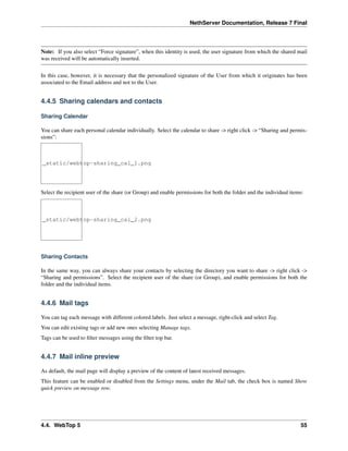 NethServer Documentation, Release 7 Final
Note: If you also select “Force signature”, when this identity is used, the user signature from which the shared mail
was received will be automatically inserted.
In this case, however, it is necessary that the personalized signature of the User from which it originates has been
associated to the Email address and not to the User.
4.4.5 Sharing calendars and contacts
Sharing Calendar
You can share each personal calendar individually. Select the calendar to share -> right click -> “Sharing and permis-
sions”:
_static/webtop-sharing_cal_1.png
Select the recipient user of the share (or Group) and enable permissions for both the folder and the individual items:
_static/webtop-sharing_cal_2.png
Sharing Contacts
In the same way, you can always share your contacts by selecting the directory you want to share -> right click ->
“Sharing and permissions”. Select the recipient user of the share (or Group), and enable permissions for both the
folder and the individual items.
4.4.6 Mail tags
You can tag each message with different colored labels. Just select a message, right-click and select Tag.
You can edit existing tags or add new ones selecting Manage tags.
Tags can be used to ﬁlter messages using the ﬁlter top bar.
4.4.7 Mail inline preview
As default, the mail page will display a preview of the content of latest received messages.
This feature can be enabled or disabled from the Settings menu, under the Mail tab, the check box is named Show
quick preview on message row.
4.4. WebTop 5 55
 
