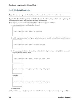 NethServer Documentation, Release 7 Final
4.4.11 Nextcloud integration
Note: Before proceeding, verify that the “Nextcloud” module has been installed from Software Center
By default the Nextcloud integration is disabled for all users. To enable it, it is possible to do it only through the
administration panel which is accessed with the webtop admin password
For example, if you want to activate the service for all webtop users, proceed as follows:
1. access the administrative panel and select “Groups”:
_static/webtop-admin_panel_groups.png
2. modify the properties of the “users” group by double clicking and select the button related to the Authorizations:
_static/webtop-admin_panel_permission.png
3. add to existing authorizations those relating to both the STORE_CLOUD and STORE_OTHER resources by
selecting the items as shown below:
_static/webtop-admin_panel_nextcloud_auth_1.png
_static/webtop-admin_panel_nextcloud_auth_2.png
so get this:
_static/webtop-admin_panel_nextcloud_auth_3.png
4. save and close.
At this point from any user it will be possible to insert the Nextcloud resource (local or remote) in your personal Cloud.
58 Chapter 4. Modules
 