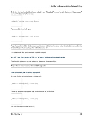 NethServer Documentation, Release 7 Final
To do this, simply select the Cloud button and add a new “Nextcloud” resource by right clicking on “My resources”
and then “Add resource” in this way:
_static/webtop-nextcloud_1.png
A precompiled wizard will open:
_static/webtop-nextcloud_2.png
Note: Remember to ﬁll in the User name and Password ﬁelds related to access to the Nextcloud resource, otherwise
it will not be possible to use the public link to the shared ﬁles
Proceed with the Next button until the Wizard is complete.
4.4.12 Use the personal Cloud to send and receive documents
Cloud module allows you to send and receive documents throug web links.
Note: The server must be reachable in HTTP on port 80
How to create a link to send a document
To create the link, select the button at the top right:
_static/webtop-doc_cloud1.png
Follow the wizard to generate the link, use ﬁeld date to set the deadline.
_static/webtop-doc_cloud2.png
you can create a password to protect it:
4.4. WebTop 5 59
 