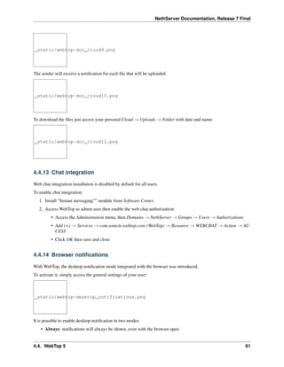 NethServer Documentation, Release 7 Final
_static/webtop-doc_cloud9.png
The sender will receive a notiﬁcation for each ﬁle that will be uploaded:
_static/webtop-doc_cloud10.png
To download the ﬁles just access your personal Cloud → Uploads → Folder with date and name:
_static/webtop-doc_cloud11.png
4.4.13 Chat integration
Web chat integration installation is disabled by default for all users.
To enable chat integration:
1. Install “Instant messaging”” module from Software Center.
2. Access WebTop as admin user then enable the web chat authorization:
• Access the Administration menu, then Domains → NethServer → Groups → Users → Authorizations
• Add (+) → Services → com.sonicle.webtop.core (WebTop) → Resource → WEBCHAT → Action → AC-
CESS
• Click OK then save and close
4.4.14 Browser notiﬁcations
With WebTop, the desktop notiﬁcation mode integrated with the browser was introduced.
To activate it, simply access the general settings of your user:
_static/webtop-desktop_notifications.png
It is possible to enable desktop notiﬁcation in two modes:
• Always: notiﬁcations will always be shown, even with the browser open
4.4. WebTop 5 61
 
