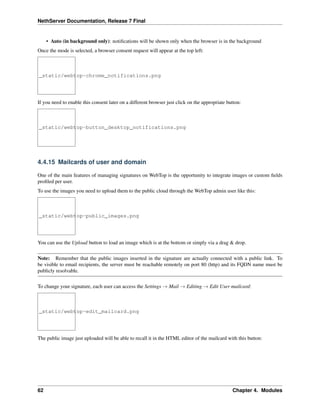 NethServer Documentation, Release 7 Final
• Auto (in background only): notiﬁcations will be shown only when the browser is in the background
Once the mode is selected, a browser consent request will appear at the top left:
_static/webtop-chrome_notifications.png
If you need to enable this consent later on a different browser just click on the appropriate button:
_static/webtop-button_desktop_notifications.png
4.4.15 Mailcards of user and domain
One of the main features of managing signatures on WebTop is the opportunity to integrate images or custom ﬁelds
proﬁled per user.
To use the images you need to upload them to the public cloud through the WebTop admin user like this:
_static/webtop-public_images.png
You can use the Upload button to load an image which is at the bottom or simply via a drag & drop.
Note: Remember that the public images inserted in the signature are actually connected with a public link. To
be visible to email recipients, the server must be reachable remotely on port 80 (http) and its FQDN name must be
publicly resolvable.
To change your signature, each user can access the Settings → Mail → Editing → Edit User mailcard:
_static/webtop-edit_mailcard.png
The public image just uploaded will be able to recall it in the HTML editor of the mailcard with this button:
62 Chapter 4. Modules
 