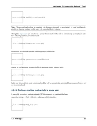 NethServer Documentation, Release 7 Final
_static/webtop-public_signature.png
Note: The personal mailcard can be associated with the user or his email: by associating it by email it will also be
possible to share the mailcard to other users with whom the identity is shared.
Through the Impersonate you can also set a general domain mailcard that will be automatically set for all users who
have not conﬁgured their personal mailcard:
_static/webtop-domain_mailcard.png
Furthermore, it will also be possible to modify personal information:
_static/webtop-personal_information.png
that can be used within the parameterized ﬁelds within the domain mailcard editor:
_static/webtop-domain_mailcard.png
In this way it is possible to create a single mailcard that will be automatically customized for every user who does not
use his own mailcard.
4.4.16 Conﬁgure multiple mailcards for a single user
It is possible to conﬁgure multiple mailcards (HTML signatures) for each individual user.
Access the Settings → Mail → Identities and create multiple identities:
_static/webtop-sig_sig1.png
4.4. WebTop 5 63
 