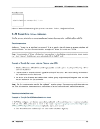 NethServer Documentation, Release 7 Final
Shared account:
_static/webtop_manageident3.png
Otherwise the mails sent will always end up in the “Sent Items” folder of your personal account.
4.4.18 Subscribing remote resources
WebTop supports subscription to remote calendars and contacts (directory) using cardDAV, calDav and iCal.
Remote calendars
An Internet Calendar can be added and synchronized. To do so just click the right button on personal calendars, Add
Internet Calendar. Two types of remote calendars are supported: Webcal (ics format) and CalDAV.
Note: Synchronization of Webcal calendars (ics) is always done by downloading every event on the remote resource
every time, while only the differences are synchronized with the CalDAV mode
Example of Google Cal remote calendar (Webcal only - ICS)
1. Take the public access ICS link from your Google calendar: Calendar options -> Settings and sharing -> Secret
address in iCal format
2. On WebTop add an Internet calendar of type Webcal and paste the copied URL without entering the authentica-
tion credentials in step 1 of the wizard.
3. The wizard in the next steps will connect to the calendar, giving the possibility to change the name and color,
and then perform the ﬁrst synchronization.
Note: The ﬁrst synchronization may fail due to Google’s security settings. If you receive a notiﬁcation that warns
you about accessing your resources you need to allow them to be used conﬁrming that it is a legitimate attempt.
Remote contacts (directory)
Example of Google CardDAV remote address book
1) On Webtop conﬁgure a new Internet address book, right-click on Personal Categories -> Add Internet address
book and enter a URL of this type in step 1 of the wizard: https://www.googleapis.com/carddav/v1/principals/
XXXXXXXXXX@gmail.XXX/lists/default/ (replace the X your gmail account)
2. Enter the authentication credentials (as user name use the full address of gmail):
4.4. WebTop 5 65
 