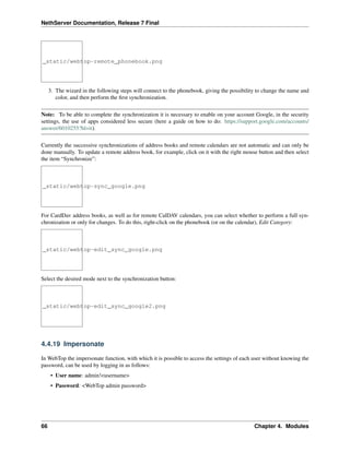 NethServer Documentation, Release 7 Final
_static/webtop-remote_phonebook.png
3. The wizard in the following steps will connect to the phonebook, giving the possibility to change the name and
color, and then perform the ﬁrst synchronization.
Note: To be able to complete the synchronization it is necessary to enable on your account Google, in the security
settings, the use of apps considered less secure (here a guide on how to do: https://support.google.com/accounts/
answer/6010255?hl=it).
Currently the successive synchronizations of address books and remote calendars are not automatic and can only be
done manually. To update a remote address book, for example, click on it with the right mouse button and then select
the item “Synchronize”:
_static/webtop-sync_google.png
For CardDav address books, as well as for remote CalDAV calendars, you can select whether to perform a full syn-
chronization or only for changes. To do this, right-click on the phonebook (or on the calendar), Edit Category:
_static/webtop-edit_sync_google.png
Select the desired mode next to the synchronization button:
_static/webtop-edit_sync_google2.png
4.4.19 Impersonate
In WebTop the impersonate function, with which it is possible to access the settings of each user without knowing the
password, can be used by logging in as follows:
• User name: admin!<username>
• Password: <WebTop admin password>
66 Chapter 4. Modules
 