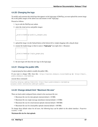 NethServer Documentation, Release 7 Final
4.4.20 Changing the logo
To modify and customize the initial logo that appears on the login page of WebTop, you must upload the custom image
ﬁle on the public images of the admin user and rename it with “login.png”.
Proceed as follows:
1. log in with the WebTop user admin
2. select the cloud service and public images:
_static/webtop-public_images.png
3. upload the image (via the Upload button at the bottom left or simply dragging with a drag & drop)
4. rename the loaded image so that its name is “login.png” (use right click -> Rename):
_static/webtop-login_page.png
5. the next login will show the new logo on the login page
4.4.21 Change the public URL
A special prop has been added to modify the public URL.
If you want to change URL from this: http://server.domain.local/webtop to: http://mail.
publicdomain.com/webtop
execute these commands
config setprop webtop PublicUrl http://mail.publicdomain.com/webtop
signal-event nethserver-webtop5-update
4.4.22 Change default limit “Maximum ﬁle size”
There are hard-coded conﬁgured limits related to the maximum ﬁle size:
• Maximum ﬁle size for chat uploads (internal default = 10 MB)
• Maximum ﬁle size single message attachment (internal default = 10 MB)
• Maximum ﬁle size for cloud internal uploads (internal default = 500 MB)
• Maximum ﬁle size for cloud public uploads (internal default = 100 MB)
To change these default values for all users, the following keys can be added via the admin interface: Properties
(system) -> Add
Maximum ﬁle size for chat uploads
4.4. WebTop 5 67
 