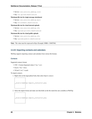 NethServer Documentation, Release 7 Final
• Service: com.sonicle.webtop.core
• Key: im.upload.maxfilesize
Maximum ﬁle size for single message attachment
• Service: com.sonicle.webtop.mail
• Key: attachment.maxfilesize
Maximum ﬁle size for cloud internal uploads
• Service: com.sonicle.webtop.vfs
• Key: upload.private.maxfilesize
Maximum ﬁle size for cloud public uploads
• Service: com.sonicle.webtop.vfs
• Key: upload.public.maxfilesize
Note: The value must be expressed in Byte (Example 10MB = 10485760)
4.4.23 Importing contacts and calendars
WebTop supports importing contacts and calendars from various ﬁle formats.
Contacts
Supported contacts format:
• CSV - Comma Separated values (*.txt, *.csv)
• Excel (.*xls, *.xlsx)
• VCard (*.vcf, *.vcard)
To import contacts:
1. Right click on the target phone book, then select Import contacts
_static/webtop-import_contacts1.png
2. Select the import format and make sure that ﬁelds on the ﬁle match the ones available on WebTop
_static/webtop-import_contacts2.png
68 Chapter 4. Modules
 
