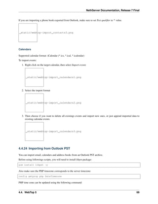 NethServer Documentation, Release 7 Final
If you are importing a phone book exported from Outlook, make sure to set Text qualiﬁer to " value.
_static/webtop-import_contacts3.png
Calendars
Supported calendar format: iCalendar (*.ics, *.ical, *.icalendar)
To import events:
1. Right click on the target calendar, then select Import events
_static/webtop-import_calendars1.png
2. Select the import format
_static/webtop-import_calendars2.png
3. Then choose if you want to delete all existings events and import new ones, or just append imported data to
existing calendar events
_static/webtop-import_calendars3.png
4.4.24 Importing from Outlook PST
You can import email, calendars and address books from an Outlook PST archive.
Before using followings scripts, you will need to install libpst package:
yum install libpst -y
Also make sure the PHP timezone corresponds to the server timezone:
config getprop php DateTimezone
PHP time zone can be updated using the following command:
4.4. WebTop 5 69
 