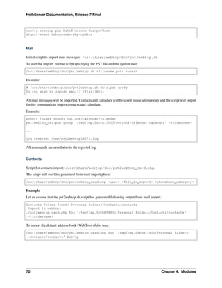 NethServer Documentation, Release 7 Final
config setprop php DateTimezone Europe/Rome
signal-event nethserver-php-update
Mail
Initial script to import mail messages: /usr/share/webtop/doc/pst2webtop.sh
To start the import, run the script specifying the PST ﬁle and the system user:
/usr/share/webtop/doc/pst2webtop.sh <filename.pst> <user>
Example:
# /usr/share/webtop/doc/pst2webtop.sh data.pst goofy
Do you wish to import email? [Y]es/[N]o:
All mail messages will be imported. Contacts and calendars will be saved inside a temporary and the script will output
further commands to import contacts and calendars.
Example:
Events Folder found: Outlook/Calendar/calendar
pst2webtop_cal.php goody '/tmp/tmp.Szorhi5nUJ/Outlook/Calendar/calendar' <foldername>
...
log created: /tmp/pst2webtop14271.log
All commands are saved also in the reported log.
Contacts
Script for contacts import: /usr/share/webtop/doc/pst2webtop_card.php.
The script will use ﬁles generated from mail import phase:
/usr/share/webtop/doc/pst2webtop_card.php <user> <file_to_import> <phonebook_category>
Example
Let us assume that the pst2webtop.sh script has generated following output from mail import:
Contacts Folder found: Personal folders/Contacts/contacts
Import to webtop:
./pst2webtop_card.php foo '/tmp/tmp.0vPbWYf8Uo/Personal folders/Contacts/contacts'
˓→<foldername>
To import the default address book (WebTop) of foo user:
/usr/share/webtop/doc/pst2webtop_card.php foo '/tmp/tmp.0vPbWYf8Uo/Personal folders/
˓→Contacts/contacts' WebTop
70 Chapter 4. Modules
 