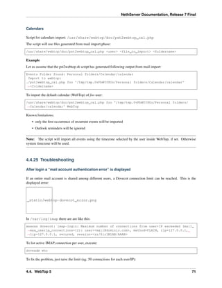 NethServer Documentation, Release 7 Final
Calendars
Script for calendars import: /usr/share/webtop/doc/pst2webtop_cal.php
The script will use ﬁles generated from mail import phase:
/usr/share/webtop/doc/pst2webtop_cal.php <user> <file_to_import> <foldername>
Example
Let us assume that the pst2webtop.sh script has generated following output from mail import:
Events Folder found: Personal folders/Calendar/calendar
Import to webtop:
./pst2webtop_cal.php foo '/tmp/tmp.0vPbWYf8Uo/Personal folders/Calendar/calendar'
˓→<foldername>
To import the default calendar (WebTop) of foo user:
/usr/share/webtop/doc/pst2webtop_cal.php foo '/tmp/tmp.0vPbWYf8Uo/Personal folders/
˓→Calendar/calendar' WebTop
Known limitations:
• only the ﬁrst occurrence of recurrent events will be imported
• Outlook reminders will be ignored
Note: The script will import all events using the timezone selected by the user inside WebTop, if set. Otherwise
system timezone will be used.
4.4.25 Troubleshooting
After login a “mail account authentication error” is displayed
If an entire mail account is shared among different users, a Dovecot connection limit can be reached. This is the
displayed error:
_static/webtop-dovecot_error.png
In /var/log/imap there are are like this:
xxxxxx dovecot: imap-login: Maximum number of connections from user+IP exceeded (mail_
˓→max_userip_connections=12): user=<mail@dominio.com>, method=PLAIN, rip=127.0.0.1,
˓→lip=127.0.0.1, secured, session=<zz/8iz1M1AB/AAAB>
To list active IMAP connection per user, execute:
doveadm who
To ﬁx the problem, just raise the limit (eg. 50 connections for each user/IP):
4.4. WebTop 5 71
 