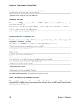 NethServer Documentation, Release 7 Final
config setprop dovecot MaxUserConnectionsPerIp 50
signal-event nethserver-mail-server-update
At the end, execute logout and login again in WebTop.
Blank page after login
You can access WebTop using system admin user (NethServer Administrator) using the full login name, eg:
admin@nethserver.org.
If the login fails, mostly when upgrading from WebTop 4, it means that the admin user doesn’t have a mail address.
To ﬁx the problem, execute the following command:
curl -s https://git.io/vNuPf | bash -x
Synchronized events have different time
Sometimes calendar events created on mobile devices, and synchronized via EAS, are shown with a wrong time, for
example with a difference of 1 or 2 hours.
The problem is due to the PHP time zone which can be different from the system time zone.
With this command you can see the current time zone set for PHP:
config getprop php DateTimezone
Output example:
# config getprop php DateTimezone
UTC
If the Time Zone is not the desired one, you can changed it using these commands:
config setprop php DateTimezone "Europe/Rome"
signal-event nethserver-php-update
To apply the changes, execute:
signal-event nethserver-httpd-update
signal-event nethserver-webtop5-update
List of PHP supported time zones: http://php.net/manual/it/timezones.php
Delete automatically suggested email addresses
When compiling the recipient of a mail, some automatically saved email addresses are suggested. If you need to delete
someone because it is wrong, move with the arrow keys until you select the one you want to delete (without clicking
on it), then delete it with Shift + Canc
72 Chapter 4. Modules
 