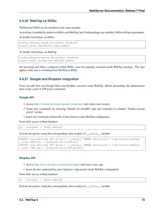 NethServer Documentation, Release 7 Final
4.4.26 WebTop vs SOGo
WebTop and SOGo can be installed on the same machine.
ActiveSync is enabled by default on SOGo and WebTop, but if both packages are installed, SOGo will take precedence.
To disable ActiveSync on SOGo:
config setprop sogod ActiveSync disabled
signal-event nethserver-sogo-update
To disable ActiveSync on WebTop:
config setprop webtop ActiveSync disabled
signal-event nethserver-webtop5-update
All incoming mail ﬁlters conﬁgured within SOGo, must be manually recreated inside WebTop interface. This also
applies if the user is switching from WebTop to SOGo.
4.4.27 Google and Dropbox integration
Users can add their own Google Drive and Dropbox accounts inside WebTop. Before proceeding, the administrator
must create a pair of API access credentials.
Google API
• Access https://console.developers.google.com/project and create a new project
• Create new credentials by selecting “OAuth 2.0 clientID” type and remember to compile “OAuth consent
screen” section
• Insert new credentials (Client ID e Client Secret) inside WebTop conﬁguration
From shell, access webtop database:
su - postgres -c "psql webtop"
Execute the queries, using the corresponding value in place of __value__ variable:
UPDATE core.settings SET value = '__value__' WHERE service_id = 'com.sonicle.webtop.
˓→core' AND key = 'googledrive.clientid';
UPDATE core.settings SET value = '__value__' WHERE service_id = 'com.sonicle.webtop.
˓→core' AND key = 'googledrive.clientsecret';
Dropbox API
• Access https://www.dropbox.com/developers/apps and create a new app
• Insert the new credential key pair (App key e App secret) inside WebTop conﬁguration
From shell, access webtop database:
su - postgres -c "psql webtop"
Execute the queries, using the corresponding value in place of __value__ variable:
4.4. WebTop 5 73
 