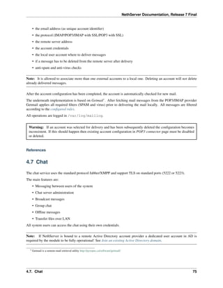 NethServer Documentation, Release 7 Final
• the email address (as unique account identiﬁer)
• the protocol (IMAP/POP3/IMAP with SSL/POP3 with SSL)
• the remote server address
• the account credentials
• the local user account where to deliver messages
• if a message has to be deleted from the remote server after delivery
• anti-spam and anti-virus checks
Note: It is allowed to associate more than one external accounts to a local one. Deleting an account will not delete
already delivered messages.
After the account conﬁguration has been completed, the account is automatically checked for new mail.
The underneath implementation is based on Getmail1
. After fetching mail messages from the POP3/IMAP provider
Getmail applies all required ﬁlters (SPAM and virus) prior to delivering the mail locally. All messages are ﬁltered
according to the conﬁgured rules.
All operations are logged in /var/log/maillog.
Warning: If an account was selected for delivery and has been subsequently deleted the conﬁguration becomes
inconsistent. If this should happen then existing account conﬁguration in POP3 connector page must be disabled
or deleted.
References
4.7 Chat
The chat service uses the standard protocol Jabber/XMPP and support TLS on standard ports (5222 or 5223).
The main features are:
• Messaging between users of the system
• Chat server administration
• Broadcast messages
• Group chat
• Ofﬂine messages
• Transfer ﬁles over LAN
All system users can access the chat using their own credentials.
Note: If NethServer is bound to a remote Active Directory account provider a dedicated user account in AD is
required by the module to be fully operational! See Join an existing Active Directory domain.
1 Getmail is a remote-mail retrieval utility http://pyropus.ca/software/getmail/
4.7. Chat 75
 