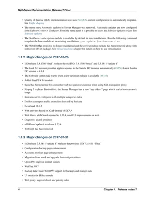 NethServer Documentation, Release 7 Final
• Quality of Service (QoS) implementation now uses FireQOS, current conﬁguration is automatically migrated.
See Trafﬁc shaping
• The menu entry Automatic updates in Server Manager was removed. Automatic updates are now conﬁgured
from Software center > Conﬁgure. From the same panel it is possible to select the Software updates origin. See
Software updates
• The NethServer subscription module is available by default in new installations. Run the following command
to update the base module set on existing installations: yum update @nethserver-iso
• The WebVirtMgr project is no longer maintained and the corresponding module has been removed along with
nethserver-libvirt package. See Virtual machines chapter for details on how to use virtualization
1.1.2 Major changes on 2017-10-26
• ISO release 7.4.1708 “ﬁnal” replaces the old ISOs 7.4.1708 “beta1” and 7.3.1611 “update 1”
• The local AD account provider applies updates to the Samba DC instance automatically (#5356) Latest Samba
DC version is 4.6.8
• The Software center page warns when a new upstream release is available (#5355)
• Added FreePBX 14 module
• Squid has been patched for a smoother web navigation experience when using SSL transparent proxy
• Ntopng 3 replaces Bandwidthd, the Server Manager has a new “top talkers” page which tracks hosts network
usage
• Suricata can be conﬁgured with multiple categories rules
• EveBox can report trafﬁc anomalies detected by Suricata
• Nextcloud 12.0.3
• Web antivirus based on ICAP instead of ECAP
• Web ﬁlters: ufdbGuard updated to 1.33.4, small UI improvements on web
• Diagtools: added speedtest
• ufdbGuard updated to release 1.33.4
• WebTop4 has been removed
1.1.3 Major changes on 2017-07-31
• ISO release 7.3.1611 “update 1” replaces the previous ISO 7.3.1611 “Final”
• Conﬁguration backup page enhancement
• Accounts provider page enhancement
• Migration from sme8 and upgrade from ns6 procedures
• OpenvPN: improve net2net tunnels
• WebTop 5.0.7
• Backup data: basic WebDAV support for backups and storage stats
• UI tweaks for IPSec tunnels
• Web proxy: support divert and priority rules
4 Chapter 1. Release notes 7
 