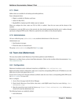 NethServer Documentation, Release 7 Final
4.7.1 Client
Jabber clients are available for all desktop and mobile platforms.
Some widespread clients:
• Pidgin is available for Windows and Linux
• Adium for Mac OS X
• BeejibelIM for Android and iOS, Xabber only for Android
When you conﬁgure the client, make sure TLS (or SSL) is enabled. Enter the user name and the domain of the
machine.
If NethServer is also the DNS server of the network, the client should automatically ﬁnd the server’s address through
special pre-conﬁgured DNS records. Otherwise, specify the server address in the advanced options.
4.7.2 Administrators
All users within the group jabberadmins are considered administrators of the chat server.
Administrators can:
• Send broadcast messages
• Check the status of connected users
The group jabberadmins is conﬁgurable from Groups page.
4.8 Team chat (Mattermost)
The team chat module installs Mattermost Team Edition platform inside NethServer.
Mattermost is an Open Source, private cloud Slack-alternative. Check out the excellent ofﬁcial documentation: https:
//docs.mattermost.com/.
4.8.1 Conﬁguration
Mattermost installation needs a dedicated virtual host, an FQDN like chat.nethserver.org.
Before proceeding with the conﬁguration, make sure to create the corresponding DNS record. If NethServer act as the
DNS server of your LAN, please refer to DNS.
If your server is using a Let’s Encrypt certiﬁcate as default, make also sure to have a corresponding public DNS record.
See Server certiﬁcate for more info.
How to conﬁgure:
1. Access Team chat page inside the Server Manager
2. Check Enable Mattermost Team Edition, then enter a valid FQDN inside Virtual host name ﬁeld (eg. chat.
nethserver.org)
3. Open the entered host name inside the browser, eg: https://chat.nethserver.org. At ﬁrst access, a
wizard will create the administrator user
The following features are enabled by default:
• mail notiﬁcations
76 Chapter 4. Modules
 