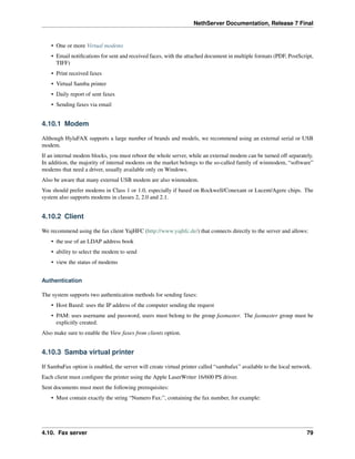 NethServer Documentation, Release 7 Final
• One or more Virtual modems
• Email notiﬁcations for sent and received faces, with the attached document in multiple formats (PDF, PostScript,
TIFF)
• Print received faxes
• Virtual Samba printer
• Daily report of sent faxes
• Sending faxes via email
4.10.1 Modem
Although HylaFAX supports a large number of brands and models, we recommend using an external serial or USB
modem.
If an internal modem blocks, you must reboot the whole server, while an external modem can be turned off separately.
In addition, the majority of internal modems on the market belongs to the so-called family of winmodem, “software”
modems that need a driver, usually available only on Windows.
Also be aware that many external USB modem are also winmodem.
You should prefer modems in Class 1 or 1.0, especially if based on Rockwell/Conexant or Lucent/Agere chips. The
system also supports modems in classes 2, 2.0 and 2.1.
4.10.2 Client
We recommend using the fax client YajHFC (http://www.yajhfc.de/) that connects directly to the server and allows:
• the use of an LDAP address book
• ability to select the modem to send
• view the status of modems
Authentication
The system supports two authentication methods for sending faxes:
• Host Based: uses the IP address of the computer sending the request
• PAM: uses username and password, users must belong to the group faxmaster. The faxmaster group must be
explicitly created.
Also make sure to enable the View faxes from clients option.
4.10.3 Samba virtual printer
If SambaFax option is enabled, the server will create virtual printer called “sambafax” available to the local network.
Each client must conﬁgure the printer using the Apple LaserWriter 16/600 PS driver.
Sent documents must meet the following prerequisites:
• Must contain exactly the string “Numero Fax:”, containing the fax number, for example:
4.10. Fax server 79
 