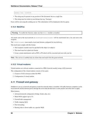 NethServer Documentation, Release 7 Final
Numero Fax: 12345678
• The string may be present in any position of the document, but on a single line
• The string must be written in non-bitmap font (eg. Truetype)
Faxes will be sent using the sending user id. This information will be displayed in the fax queue.
4.10.4 Mail2Fax
Warning: To enable this function, make sure that Email module is installed.
All emails sent to the local network at sendfax@<domainname> will be transformed into a fax and sent to the
recipient.
The <domainname> must match a local mail domain conﬁgured for local delivery.
The email must comply with this format:
• The recipient’s number must be speciﬁed in the object (or subject)
• The email must be in plain text format
• It may contain attachments such as PDF or PS which will be converted and sent with your fax
Note: This service is enabled only for clients that send mails from the green network.
4.10.5 Virtual modems
Virtual modems are software modems connected to a PBX (Asterisk usually) using a IAX extension.
The conﬁguration of the virtual modems consists of two parts:
1. Creation of IAX extension within the PBX
2. Conﬁguration of virtual modem
4.11 Firewall and gateway
NethServer can act as ﬁrewall and gateway inside the network where is installed. All trafﬁc between computers on the
local network and the Internet passes through the server that decides how to route packets and what rules to apply.
Main features:
• Advanced network conﬁguration (bridge, bonds, alias, etc)
• Multi WAN support (up to 15)
• Firewall rules management
• Trafﬁc shaping (QoS)
• Port forwarding
• Routing rules to divert trafﬁc on a speciﬁc WAN
80 Chapter 4. Modules
 