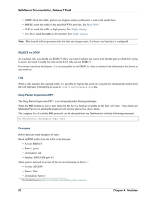 NethServer Documentation, Release 7 Final
• DROP: block the trafﬁc, packets are dropped and no notiﬁcation is sent to the sender host
• ROUTE: route the trafﬁc to the speciﬁed WAN provider. See Multi WAN.
• Hi-Prio: mark the trafﬁc as high priority. See Trafﬁc shaping.
• Low-Prio: mark the trafﬁc as low priority. See Trafﬁc shaping.
Note: The ﬁrewall will not generate rules for blue and orange zones, if at least a red interface is conﬁgured.
REJECT vs DROP
As a general rule, you should use REJECT when you want to inform the source host that the port to which it is trying
to access is closed. Usually the rules on the LAN side can use REJECT.
For connections from the Internet, it is recommended to use DROP, in order to minimize the information disclosure to
any attackers.
Log
When a rule matches the ongoing trafﬁc, it’s possible to register the event on a log ﬁle by checking the option from
the web interface. Firewall log is saved in /var/log/firewall.log ﬁle.
Deep Packet Inspection (DPI)
The Deep Packet Inspection (DPI)1
is an advanced packet ﬁltering technique.
When the DPI module is active, new items for the Service ﬁeld are available in the Edit rule form. Those items are
labeled DPI protocol, among the usual network service and service object items.
The complete list of available DPI protocols can be obtained from the Dashboard or with the following command:
db NethServer::Database::Ndpi keys
Examples
Below there are some examples of rules.
Block all DNS trafﬁc from the LAN to the Internet:
• Action: REJECT
• Source: green
• Destination: red
• Service: DNS (UDP port 53)
Allow guest’s network to access all the services listening on Server1:
• Action: ACCEPT
• Source: blue
• Destination: Server1
1 Deep Packet Inspection https://en.wikipedia.org/wiki/Deep_packet_inspection
82 Chapter 4. Modules
 