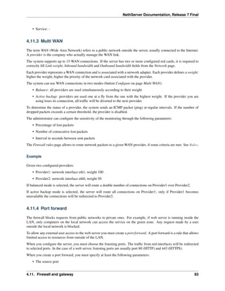 NethServer Documentation, Release 7 Final
• Service: -
4.11.3 Multi WAN
The term WAN (Wide Area Network) refers to a public network outside the server, usually connected to the Internet.
A provider is the company who actually manage the WAN link.
The system supports up to 15 WAN connections. If the server has two or more conﬁgured red cards, it is required to
correctly ﬁll Link weight, Inbound bandwidth and Outbound bandwidth ﬁelds from the Network page.
Each provider represents a WAN connection and is associated with a network adapter. Each provider deﬁnes a weight:
higher the weight, higher the priority of the network card associated with the provider.
The system can use WAN connections in two modes (button Conﬁgure on page Multi WAN):
• Balance: all providers are used simultaneously according to their weight
• Active backup: providers are used one at a ﬂy from the one with the highest weight. If the provider you are
using loses its connection, all trafﬁc will be diverted to the next provider.
To determine the status of a provider, the system sends an ICMP packet (ping) at regular intervals. If the number of
dropped packets exceeds a certain threshold, the provider is disabled.
The administrator can conﬁgure the sensitivity of the monitoring through the following parameters:
• Percentage of lost packets
• Number of consecutive lost packets
• Interval in seconds between sent packets
The Firewall rules page allows to route network packets to a given WAN provider, if some criteria are met. See Rules.
Example
Given two conﬁgured providers:
• Provider1: network interface eth1, weight 100
• Provider2: network interface eth0, weight 50
If balanced mode is selected, the server will route a double number of connections on Provider1 over Provider2.
If active backup mode is selected, the server will route all connections on Provider1; only if Provider1 becomes
unavailable the connections will be redirected to Provider2.
4.11.4 Port forward
The ﬁrewall blocks requests from public networks to private ones. For example, if web server is running inside the
LAN, only computers on the local network can access the service on the green zone. Any request made by a user
outside the local network is blocked.
To allow any external user access to the web server you must create a port forward. A port forward is a rule that allows
limited access to resources from outside of the LAN.
When you conﬁgure the server, you must choose the listening ports. The trafﬁc from red interfaces will be redirected
to selected ports. In the case of a web server, listening ports are usually port 80 (HTTP) and 443 (HTTPS).
When you create a port forward, you must specify at least the following parameters:
• The source port
4.11. Firewall and gateway 83
 