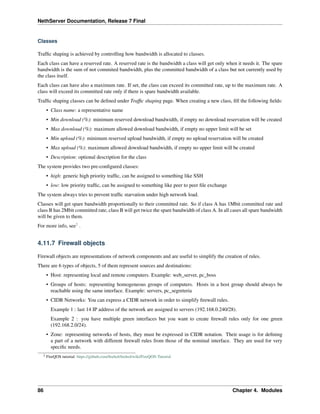 NethServer Documentation, Release 7 Final
Classes
Trafﬁc shaping is achieved by controlling how bandwidth is allocated to classes.
Each class can have a reserved rate. A reserved rate is the bandwidth a class will get only when it needs it. The spare
bandwidth is the sum of not commited bandwidth, plus the committed bandwidth of a class but not currently used by
the class itself.
Each class can have also a maximum rate. If set, the class can exceed its committed rate, up to the maximum rate. A
class will exceed its committed rate only if there is spare bandwidth available.
Trafﬁc shaping classes can be deﬁned under Trafﬁc shaping page. When creating a new class, ﬁll the following ﬁelds:
• Class name: a representative name
• Min download (%): minimum reserved download bandwidth, if empty no download reservation will be created
• Max download (%): maximum allowed download bandwidth, if empty no upper limit will be set
• Min upload (%): minimum reserved upload bandwidth, if empty no upload reservation will be created
• Max upload (%): maximum allowed download bandwidth, if empty no upper limit will be created
• Description: optional description for the class
The system provides two pre-conﬁgured classes:
• high: generic high priority trafﬁc, can be assigned to something like SSH
• low: low priority trafﬁc, can be assigned to something like peer to peer ﬁle exchange
The system always tries to prevent trafﬁc starvation under high network load.
Classes will get spare bandwidth proportionally to their committed rate. So if class A has 1Mbit committed rate and
class B has 2Mbit committed rate, class B will get twice the spare bandwidth of class A. In all cases all spare bandwidth
will be given to them.
For more info, see2
.
4.11.7 Firewall objects
Firewall objects are representations of network components and are useful to simplify the creation of rules.
There are 6 types of objects, 5 of them represent sources and destinations:
• Host: representing local and remote computers. Example: web_server, pc_boss
• Groups of hosts: representing homogeneous groups of computers. Hosts in a host group should always be
reachable using the same interface. Example: servers, pc_segreteria
• CIDR Networks: You can express a CIDR network in order to simplify ﬁrewall rules.
Example 1 : last 14 IP address of the network are assigned to servers (192.168.0.240/28).
Example 2 : you have multiple green interfaces but you want to create ﬁrewall rules only for one green
(192.168.2.0/24).
• Zone: representing networks of hosts, they must be expressed in CIDR notation. Their usage is for deﬁning
a part of a network with different ﬁrewall rules from those of the nominal interface. They are used for very
speciﬁc needs.
2 FireQOS tutorial: https://github.com/ﬁrehol/ﬁrehol/wiki/FireQOS-Tutorial
86 Chapter 4. Modules
 