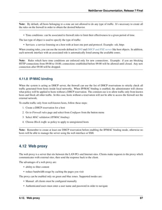 NethServer Documentation, Release 7 Final
Note: By default, all hosts belonging to a zone are not allowed to do any type of trafﬁc. It’s necessary to create all
the rules on the ﬁrewall in order to obtain the desired behavior.
• Time conditions: can be associated to ﬁrewall rules to limit their effectiveness to a given period of time.
The last type of object is used to specify the type of trafﬁc:
• Services: a service listening on a host with at least one port and protocol. Example: ssh, https
When creating rules, you can use the records deﬁned in DNS and DHCP and PXE server like host objects. In addition,
each network interface with an associated role is automatically listed among the available zones.
Note: Rules which have time conditions are enforced only for new connections. Example: if you are blocking
HTTP connections from 09:00 to 18:00, connections established before 09:00 will be allowed until closed. Any new
connection after 09:00 will be dropped.
4.11.8 IP/MAC binding
When the system is acting as DHCP server, the ﬁrewall can use the list of DHCP reservations to strictly check all
trafﬁc generated from hosts inside local networks. When IP/MAC binding is enabled, the administrator will choose
what policy will be applied to hosts without a DHCP reservation. The common use is to allow trafﬁc only from known
hosts and block all other trafﬁc. In this case, hosts without a reservation will not be able to access the ﬁrewall nor the
external network.
To enable trafﬁc only from well-known hosts, follow these steps:
1. Create a DHCP reservation for a host
2. Go to Firewall rules page and select from Conﬁgure from the button menu
3. Select MAC validation (IP/MAC binding)
4. Choose Block trafﬁc as policy to apply to unregistered hosts
Note: Remember to create at least one DHCP reservation before enabling the IP/MAC binding mode, otherwise no
hosts will be able to manage the server using the web interface or SSH.
4.12 Web proxy
The web proxy is a server that sits between the LAN PCs and Internet sites. Clients make requests to the proxy which
communicates with external sites, then send the response back to the client.
The advantages of a web proxy are:
• ability to ﬁlter content
• reduce bandwidth usage by caching the pages you visit
The proxy can be enabled only on green and blue zones. Supported modes are:
• Manual: all clients must be conﬁgured manually
• Authenticated users must enter a user name and password in order to navigate
4.12. Web proxy 87
 