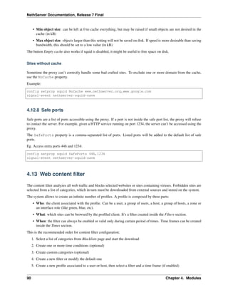 NethServer Documentation, Release 7 Final
• Min object size: can be left at 0 to cache everything, but may be raised if small objects are not desired in the
cache (in kB)
• Max object size: objects larger than this setting will not be saved on disk. If speed is more desirable than saving
bandwidth, this should be set to a low value (in kB)
The button Empty cache also works if squid is disabled, it might be useful to free space on disk.
Sites without cache
Sometime the proxy can’t correctly handle some bad crafted sites. To exclude one or more domain from the cache,
use the NoCache property.
Example:
config setprop squid NoCache www.nethserver.org,www.google.com
signal-event nethserver-squid-save
4.12.8 Safe ports
Safe ports are a list of ports accessible using the proxy. If a port is not inside the safe port list, the proxy will refuse
to contact the server. For example, given a HTTP service running on port 1234, the server can’t be accessed using the
proxy.
The SafePorts property is a comma-separated list of ports. Listed ports will be added to the default list of safe
ports.
Eg. Access extra ports 446 and 1234:
config setprop squid SafePorts 446,1234
signal-event nethserver-squid-save
4.13 Web content ﬁlter
The content ﬁlter analyzes all web trafﬁc and blocks selected websites or sites containing viruses. Forbidden sites are
selected from a list of categories, which in turn must be downloaded from external sources and stored on the system.
The system allows to create an inﬁnite number of proﬁles. A proﬁle is composed by three parts:
• Who: the client associated with the proﬁle. Can be a user, a group of users, a host, a group of hosts, a zone or
an interface role (like green, blue, etc).
• What: which sites can be browsed by the proﬁled client. It’s a ﬁlter created inside the Filters section.
• When: the ﬁlter can always be enabled or valid only during certain period of times. Time frames can be created
inside the Times section.
This is the recommended order for content ﬁlter conﬁguration:
1. Select a list of categories from Blacklists page and start the download
2. Create one or more time conditions (optional)
3. Create custom categories (optional)
4. Create a new ﬁlter or modify the default one
5. Create a new proﬁle associated to a user or host, then select a ﬁlter and a time frame (if enabled)
90 Chapter 4. Modules
 