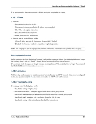 NethServer Documentation, Release 7 Final
If no proﬁle matches, the system provides a default proﬁle that is applied to all clients.
4.13.1 Filters
A ﬁlter can:
• block access to categories of sites
• block access to sites accessed using IP address (recommended)
• ﬁlter URLs with regular expressions
• block ﬁles with speciﬁc extensions
• enable global blacklist and whitelist
A ﬁlter can operate in two different modes:
• Allow all: allow access to all sites, except those explicitly blocked
• Block all: blocks access to all sites, except those explicitly permitted
Note: The category list will be displayed only after the download of list selected from :guilabel‘Blacklist‘ page.
Blocking Google Translate
Online translation services, like Google Translate, can be used to bypass the content ﬁlter because pages visited trough
the translator always refer to a Google’s domain despite having content from external servers.
It’s possible to block all requests to Google translate, creating a blocked URL inside the General page. The content of
the blocked URL must be: translate.google.
4.13.2 Antivirus
Web browsing can be checked for malicious content, but only for clear text HTTP protocol. If the proxy is conﬁgured
in SSL transparent mode (SSL Proxy), content downloaded via HTTPS will not be scanned.
4.13.3 Troubleshooting
If a bad page is not blocked, please verify:
• the client is surﬁng using the proxy
• the client doesn’t have a conﬁgured bypass inside Hosts without proxy section
• the client is not browsing a site with a conﬁgured bypass inside Sites without proxy section
• the client is really associated with a proﬁle not allowed to visit the page
• the client is surﬁng within a time frame when the ﬁlter is permissive
4.13. Web content ﬁlter 91
 