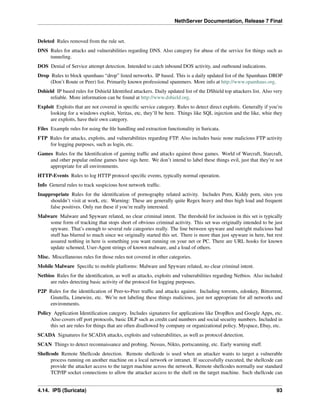NethServer Documentation, Release 7 Final
Deleted Rules removed from the rule set.
DNS Rules for attacks and vulnerabilities regarding DNS. Also category for abuse of the service for things such as
tunneling.
DOS Denial of Service attempt detection. Intended to catch inbound DOS activity, and outbound indications.
Drop Rules to block spamhaus “drop” listed networks. IP based. This is a daily updated list of the Spamhaus DROP
(Don’t Route or Peer) list. Primarily known professional spammers. More info at http://www.spamhaus.org.
Dshield IP based rules for Dshield Identiﬁed attackers. Daily updated list of the DShield top attackers list. Also very
reliable. More information can be found at http://www.dshield.org.
Exploit Exploits that are not covered in speciﬁc service category. Rules to detect direct exploits. Generally if you’re
looking for a windows exploit, Veritas, etc, they’ll be here. Things like SQL injection and the like, whie they
are exploits, have their own category.
Files Example rules for using the ﬁle handling and extraction functionality in Suricata.
FTP Rules for attacks, exploits, and vulnerabilities regarding FTP. Also includes basic none malicious FTP activity
for logging purposes, such as login, etc.
Games Rules for the Identiﬁcation of gaming trafﬁc and attacks against those games. World of Warcraft, Starcraft,
and other popular online games have sigs here. We don’t intend to label these things evil, just that they’re not
appropriate for all environments.
HTTP-Events Rules to log HTTP protocol speciﬁc events, typically normal operation.
Info General rules to track suspicious host network trafﬁc.
Inappropriate Rules for the identiﬁcation of pornography related activity. Includes Porn, Kiddy porn, sites you
shouldn’t visit at work, etc. Warning: These are generally quite Regex heavy and thus high load and frequent
false positives. Only run these if you’re really interested.
Malware Malware and Spyware related, no clear criminal intent. The threshold for inclusion in this set is typically
some form of tracking that stops short of obvious criminal activity. This set was originally intended to be just
spyware. That’s enough to several rule categories really. The line between spyware and outright malicious bad
stuff has blurred to much since we originally started this set. There is more than just spyware in here, but rest
assured nothing in here is something you want running on your net or PC. There are URL hooks for known
update schemed, User-Agent strings of known malware, and a load of others.
Misc. Miscellaneous rules for those rules not covered in other categories.
Mobile Malware Speciﬁc to mobile platforms: Malware and Spyware related, no clear criminal intent.
Netbios Rules for the identiﬁcation, as well as attacks, exploits and vulnerabilities regarding Netbios. Also included
are rules detecting basic activity of the protocol for logging purposes.
P2P Rules for the identiﬁcation of Peer-to-Peer trafﬁc and attacks against. Including torrents, edonkey, Bittorrent,
Gnutella, Limewire, etc. We’re not labeling these things malicious, just not appropriate for all networks and
environments.
Policy Application Identiﬁcation category. Includes signatures for applications like DropBox and Google Apps, etc.
Also covers off port protocols, basic DLP such as credit card numbers and social security numbers. Included in
this set are rules for things that are often disallowed by company or organizational policy. Myspace, Ebay, etc.
SCADA Signatures for SCADA attacks, exploits and vulnerabilities, as well as protocol detection.
SCAN Things to detect reconnaissance and probing. Nessus, Nikto, portscanning, etc. Early warning stuff.
Shellcode Remote Shellcode detection. Remote shellcode is used when an attacker wants to target a vulnerable
process running on another machine on a local network or intranet. If successfully executed, the shellcode can
provide the attacker access to the target machine across the network. Remote shellcodes normally use standard
TCP/IP socket connections to allow the attacker access to the shell on the target machine. Such shellcode can
4.14. IPS (Suricata) 93
 