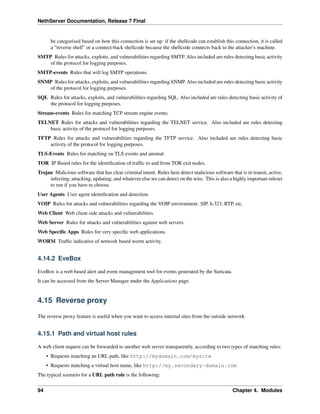 NethServer Documentation, Release 7 Final
be categorised based on how this connection is set up: if the shellcode can establish this connection, it is called
a “reverse shell” or a connect-back shellcode because the shellcode connects back to the attacker’s machine.
SMTP Rules for attacks, exploits, and vulnerabilities regarding SMTP. Also included are rules detecting basic activity
of the protocol for logging purposes.
SMTP-events Rules that will log SMTP operations.
SNMP Rules for attacks, exploits, and vulnerabilities regarding SNMP. Also included are rules detecting basic activity
of the protocol for logging purposes.
SQL Rules for attacks, exploits, and vulnerabilities regarding SQL. Also included are rules detecting basic activity of
the protocol for logging purposes.
Stream-events Rules for matching TCP stream engine events.
TELNET Rules for attacks and vulnerabilities regarding the TELNET service. Also included are rules detecting
basic activity of the protocol for logging purposes.
TFTP Rules for attacks and vulnerabilities regarding the TFTP service. Also included are rules detecting basic
activity of the protocol for logging purposes.
TLS-Events Rules for matching on TLS events and anomal
TOR IP Based rules for the identiﬁcation of trafﬁc to and from TOR exit nodes.
Trojan Malicious software that has clear criminal intent. Rules here detect malicious software that is in transit, active,
infecting, attacking, updating, and whatever else we can detect on the wire. This is also a highly important ruleset
to run if you have to choose.
User Agents User agent identiﬁcation and detection.
VOIP Rules for attacks and vulnerabilities regarding the VOIP environment. SIP, h.323, RTP, etc.
Web Client Web client side attacks and vulnerabilities.
Web Server Rules for attacks and vulnerabilities against web servers.
Web Speciﬁc Apps Rules for very speciﬁc web applications.
WORM Trafﬁc indicative of network based worm activity.
4.14.2 EveBox
EveBox is a web based alert and event management tool for events generated by the Suricata.
It can be accessed from the Server Manager under the Applications page.
4.15 Reverse proxy
The reverse proxy feature is useful when you want to access internal sites from the outside network.
4.15.1 Path and virtual host rules
A web client request can be forwarded to another web server transparently, according to two types of matching rules:
• Requests matching an URL path, like http://mydomain.com/mysite
• Requests matching a virtual host name, like http://my.secondary-domain.com
The typical scenario for a URL path rule is the following:
94 Chapter 4. Modules
 