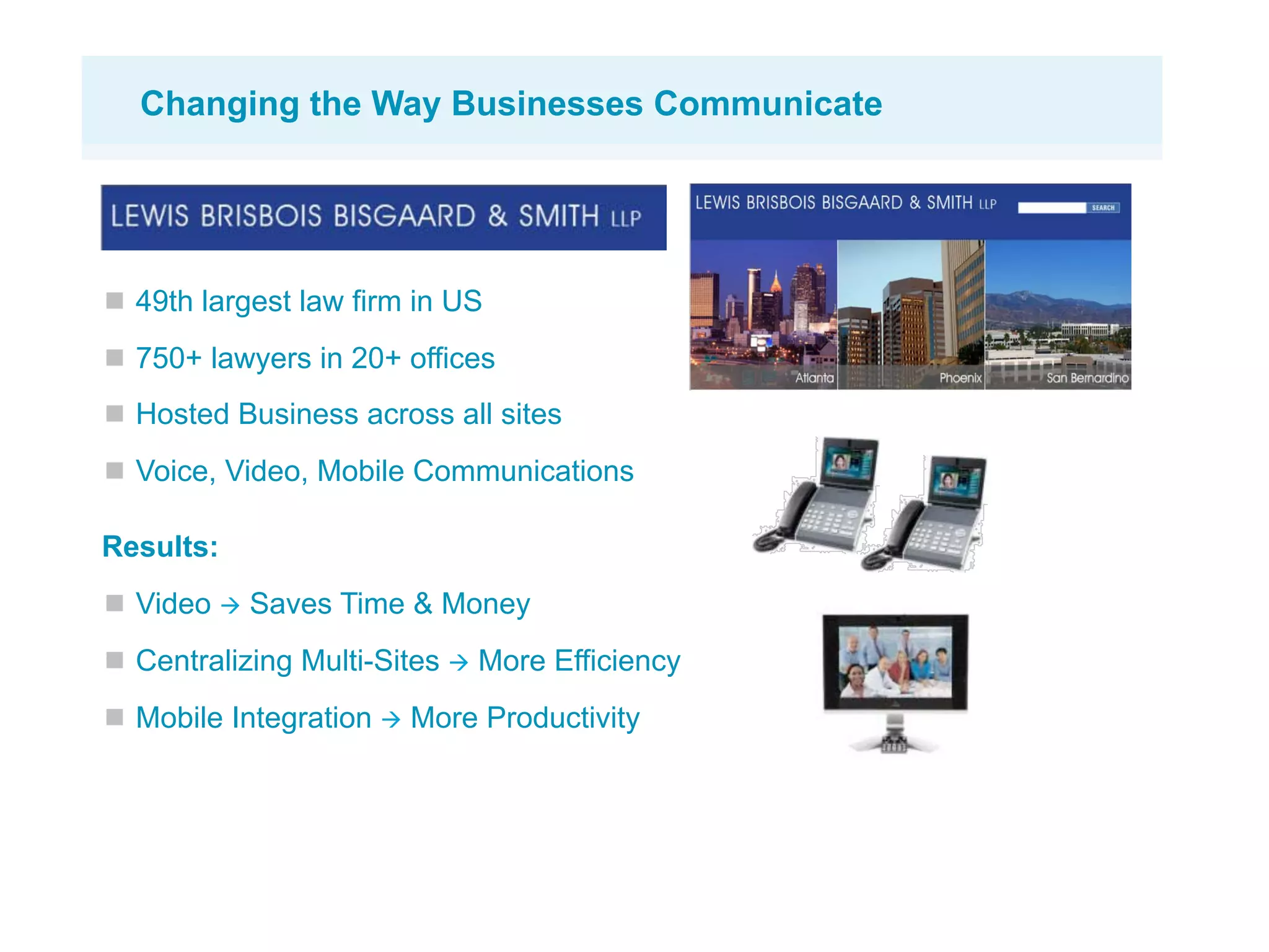 Changing the Way Businesses Communicate




  49th largest law firm in US
  750+ lawyers in 20+ offices
  Hosted Business across all sites
  Voice, Video, Mobile Communications

Results:
  Video  Saves Time & Money
  Centralizing Multi-Sites  More Efficiency
  Mobile Integration  More Productivity
 