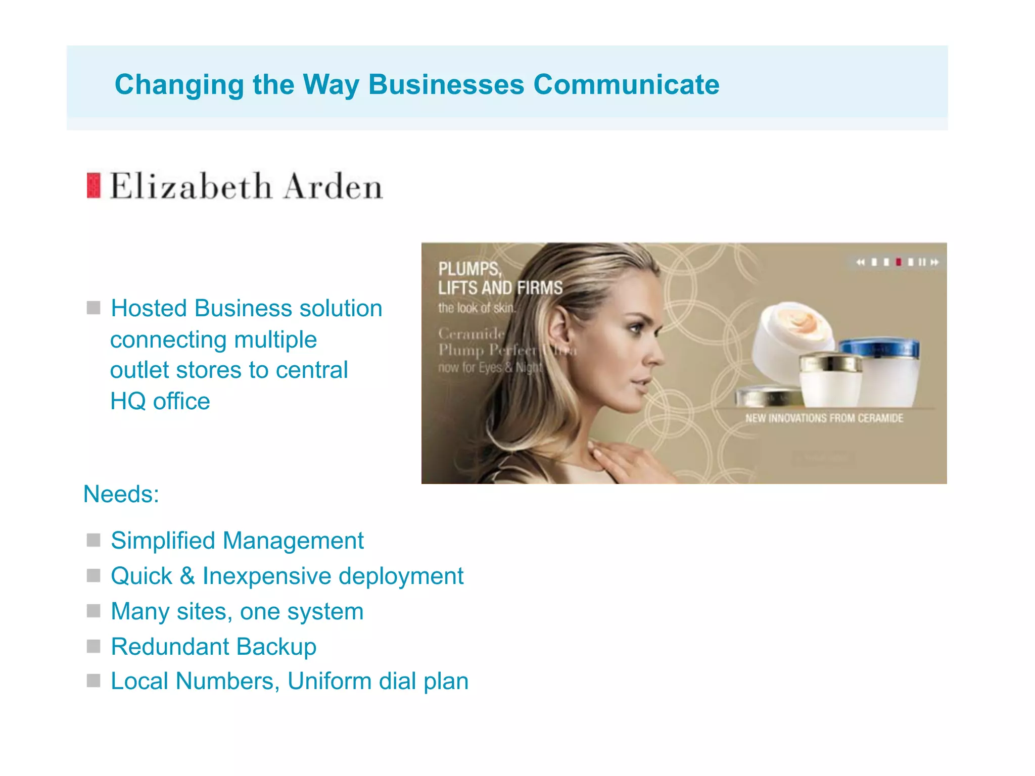 Changing the Way Businesses Communicate




  Hosted Business solution
  connecting multiple
  outlet stores to central
  HQ office


Needs:
  Simplified Management
  Quick & Inexpensive deployment
  Many sites, one system
  Redundant Backup
  Local Numbers, Uniform dial plan
 