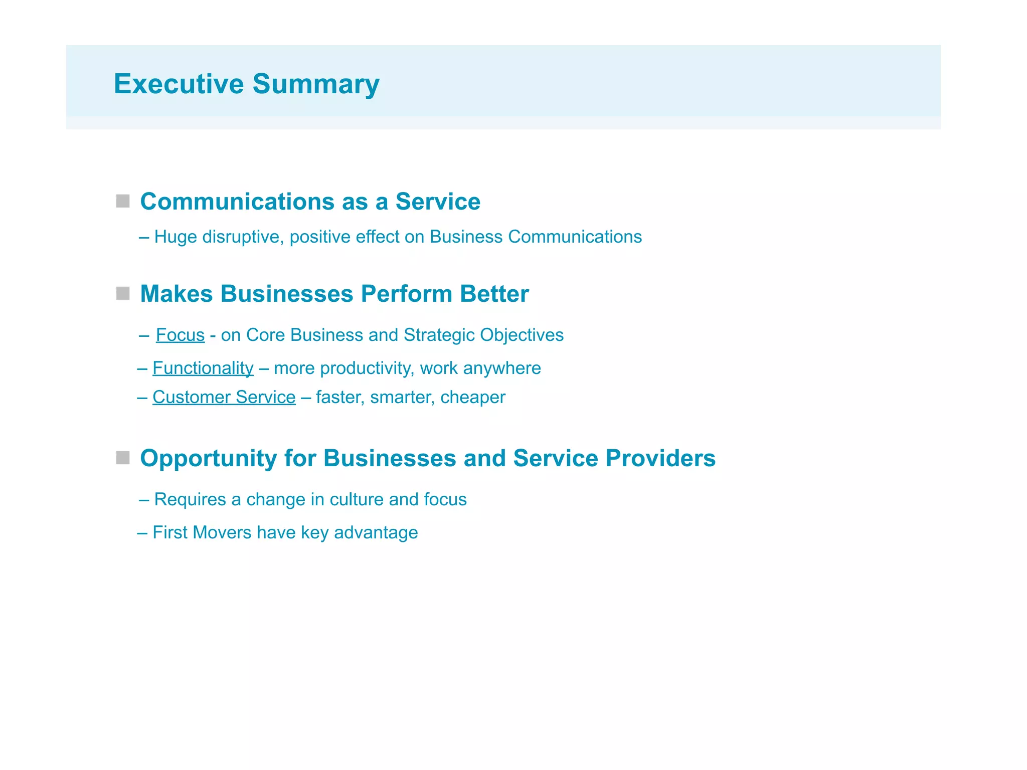 Executive Summary



 Communications as a Service
 – Huge disruptive, positive effect on Business Communications


 Makes Businesses Perform Better
 – Focus - on Core Business and Strategic Objectives
 – Functionality – more productivity, work anywhere
 – Customer Service – faster, smarter, cheaper


 Opportunity for Businesses and Service Providers
 – Requires a change in culture and focus
 – First Movers have key advantage
 