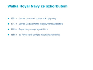 Walka Royal Navy ze szkorbutem


 1601 r. - James Lancaster podaje sok cytrynowy

 1747 r. - James Lind powtarza eksperyment Lancastera

 1795 r. - Royal Navy uznaje wyniki Linda

 1865 r. - za Royal Navy podąża marynarka handlowa
 