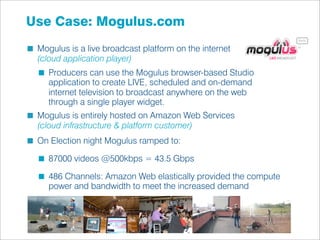 Use Case: Mogulus.com
 Mogulus is a live broadcast platform on the internet
 (cloud application player)
    Producers can use the Mogulus browser-based Studio
    application to create LIVE, scheduled and on-demand
    internet television to broadcast anywhere on the web
    through a single player widget.
 Mogulus is entirely hosted on Amazon Web Services
 (cloud infrastructure & platform customer)
 On Election night Mogulus ramped to:

    87000 videos @500kbps = 43.5 Gbps

    486 Channels: Amazon Web elastically provided the compute
    power and bandwidth to meet the increased demand
 