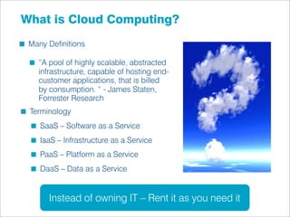 What is Cloud Computing?
 Many Deﬁnitions

   “A pool of highly scalable, abstracted
   infrastructure, capable of hosting end-
   customer applications, that is billed
   by consumption. “ - James Staten,
   Forrester Research
 Terminology
    SaaS – Software as a Service
    IaaS – Infrastructure as a Service
    PaaS – Platform as a Service
    DaaS – Data as a Service


      Instead of owning IT – Rent it as you need it
 