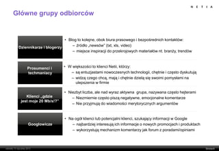 Główne grupy odbiorców


                         • Blog to kolejne, obok biura prasowego i bezpośrednich kontaktów:
                             – źródło „newsów” (txt, xls, video)
 Dziennikarze i blogerzy
                             – miejsce inspiracji do przekrojowych materiałów nt. branży, trendów



     Prosumenci i         • W większości to klienci Netii, którzy:
     techmaniacy             – są entuzjastami nowoczesnych technologii, chętnie i często dyskutują
                             – widzą czego chcą, mają i chętnie dzielą się swoimi pomysłami na
                               ulepszenia w firmie

                          • Niezbyt liczba, ale nad wyraz aktywna grupa, nazywana często hejterami
     Klienci „gdzie           – Niezmiernie często piszą negatywne, emocjonalne komentarze
  jest moje 20 Mb/s!?”
                              – Nie przyjmują do wiadomości merytorycznych argumentów


                          • Na ogół klienci lub potencjalni klienci, szukający informacji w Google
      Googlowicze             – najbardziej interesują ich informacje o nowych promocjach i produktach
                              – wykorzystują mechanizm komentarzy jak forum z poradami/opiniami
 