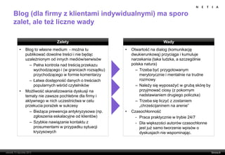 Blog (dla firmy z klientami indywidualnymi) ma sporo
zalet, ale też liczne wady

                     Zalety                                          Wady
 •   Blog to własne medium - można tu            •   Otwartość na dialog (komunikację
     publikować dowolne treści i nie będąc           dwukierunkową) przyciąga i kumuluje
     uzależnionym od innych mediów/serwisów          narzekania (taka ludzka, a szczególnie
       – Pełna kontrola nad treścią przekazu         polska natura)
         wychodzącego i (w granicach rozsądku)         – Trzeba być przygotowanym
         przychodzącego w formie komentarzy              merytorycznie i mentalnie na trudne
       – Łatwa dostępność danych o treściach             rozmowy
         popularnych wśród czytelników                 – Należy się wyposażyć w grubą skórę by
 •   Możliwość skanalizowania dyskusji na                przyjmować ciosy (z pokornym
     tematy nie zawsze pochlebne dla firmy i             nadstawianiem drugiego policzka)
     aktywnego w nich uczestnictwa w celu              – Trzeba się liczyć z zostaniem
     przekucia porażek w sukcesy                         „chrześcijaninem na arenie”
       – Bieżąca prewencja antykryzysowa (np.    •   Czasochłonność
         zgłoszenia eskalacyjne od klientów)           - Praca praktycznie w trybie 24/7
       – Szybkie nawiązanie kontaktu z                 - Dla większości autorów czasochłonne
         prosumentami w przypadku sytuacji               jest już samo tworzenie wpisów o
         kryzysowych                                     dyskusjach nie wspominając.
 