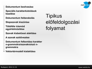 Dokumentum beolvasása
      Speciális karakterkódolások
      kezelése
      Dokumentum feldarabolás          Tipikus
      Stopszavak kiszűrése             előfeldolgozási
      Többféle írásmód
      egyértelműsítése                 folyamat
      Szavak kisbetűssé alakítása
      A szavak szótövezése
      Dokumentum felbontása karakter
      n-grammokra/szavakra/szó n-
      grammokra
      Vektortérmodell kialakítása




Budapest, 2012.11.13.                                www.neticle.hu
 