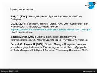 Érdeklődőknek ajánlott:

           Tikk, D. [2007]: Szövegbányászat, Typotex Elektronikus Kiadó Kft,
           Budapest
           Liu, B. [2011]: Sentiment Analysis Tutorial. AAAI-2011 Conference, San
           Francisco, USA. (letölthető:, utoljára letöltve:
           http://www.cs.uic.edu/~liub/FBS/Sentiment-Analysis-tutorial-AAAI-2011.pdf
           , 2012. április 19-én)
           Miháltz Márton [2010]: OpinHu: online szövegek többnyelvű
           véleményelemzése, VII. Magyar Számítógépes Nyelvészeti Konferencia
           Berend, G., Farkas, R. [2008]: Opinion Mining in Hungarian based on
           textual and graphical clues, in Proceedings of the 4th Intern. Symposium
           on Data Mining and Intelligent Information Processing, Santander, 2008.




Budapest, 2012.11.13.                                                          www.neticle.hu
 