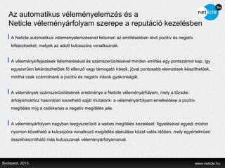 Az automatikus véleményelemzés és a
   Neticle véleményárfolyam szerepe a reputáció kezelésben
    A Neticle automatikus véleményelemzésével felismeri az említésekben lévő pozitív és negatív
    kifejezéseket, melyek az adott kulcsszóra vonatkoznak.


    A véleménykifejezések felismerésével és számszerűsítésével minden említés egy pontszámot kap, így
    egyszerűen lekérdezhetőek fő ellenző vagy támogató írások, jóval pontosabb elemzések készíthetőek,
    mintha csak számolnánk a pozitív és negatív írások gyakoriságát.


    A vélemények számszerűsítésének eredménye a Neticle véleményárfolyam, mely a tőzsdei
    árfolyamokhoz hasonlóan kezelhető saját mutatónk: a véleményárfolyam emelkedése a pozitív
    megítélés míg a csökkenés a negatív megítélés jele.


    A véleményárfolyam nagyban leegyszerűsíti a webes megítélés kezelését: figyelésével egyedi módon
    nyomon követhető a kulcsszóra vonatkozó megítélés alakulása közel valós időben, mely egyértelműen
    összehasonítható más kulcsszavak véleményárfolyamaival.




Budapest, 2013.                                                                                   www.neticle.hu
 