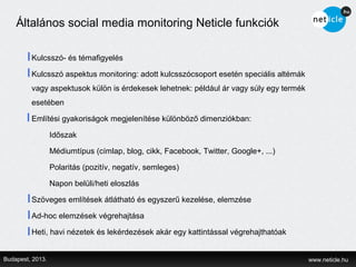 Általános social media monitoring Neticle funkciók

         Kulcsszó- és témafigyelés

         Kulcsszó aspektus monitoring: adott kulcsszócsoport esetén speciális altémák
         vagy aspektusok külön is érdekesek lehetnek: például ár vagy súly egy termék
         esetében

         Említési gyakoriságok megjelenítése különböző dimenziókban:

                  Időszak

                  Médiumtípus (címlap, blog, cikk, Facebook, Twitter, Google+, ...)

                  Polaritás (pozitív, negatív, semleges)

                  Napon belüli/heti eloszlás

         Szöveges említések átlátható és egyszerű kezelése, elemzése

         Ad-hoc elemzések végrehajtása

         Heti, havi nézetek és lekérdezések akár egy kattintással végrehajthatóak


Budapest, 2013.                                                                         www.neticle.hu
 