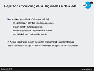 Reputációs monitoring és válságkezelés a Neticle-lel



         Automatikus értesítések küldhetőek, például:
                  az említésszám jelentős emelkedése esetén
                  erősen negatív tartalmak esetén
                  a véleményárfolyam hirtelen esése esetén
                  speciális kulcsszó előfordulás esetén


         A Neticle közel valós időben megtalálja a tartalmakat és automatikusan
         szövegelemzi azokat, így időben felfedezhetők a negatív véleményhullámok.




Budapest, 2013.                                                                      www.neticle.hu
 