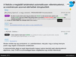 A Neticle a megtalált tartalmakat automatikusan véleményelemzi,
    az eredmények azonnal elérhetőek böngészőből.




    Minden említés kap egy pontszámot, ún. polaritásindexet, mely jelzi, hogy a szöveg mennyire
    pozitív vagy negatív a kulcsszóra vonatkozóan.
    A számszerűsítés alapja az egyik legpontosabb magyar nyelvre készített saját véleményelemző
    algoritmus, mely 75-80%-os pontossággal képes megállapítani egy említés véleményét.


Budapest, 2013.                                                                                   www.neticle.hu
 
