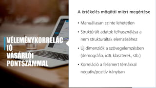 VÉLEMÉNYKORRELÁC
IÓ
VÁSÁRLÓI
PONTSZÁMMAL
A értékelés mögötti miért megértése
• Manuáliasan szinte lehetetlen
• Struktúrált adatok felhasználása a
nem strukturáltak elemzéséhez
• Új dimenziók a szövegelemzésben
(demográfia, idő, klaszterek, stb.)
• Korreláció a felismert témákkal
negatív/pozitív irányban
 